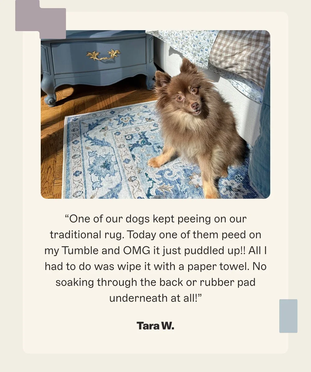“One of our dogs kept peeing on our traditional rug. Today one of them peed on my Tumble and OMG it just puddled up!! All I had to do was wipe it with a paper towel. No soaking through the back or rubber pad underneath at all!”