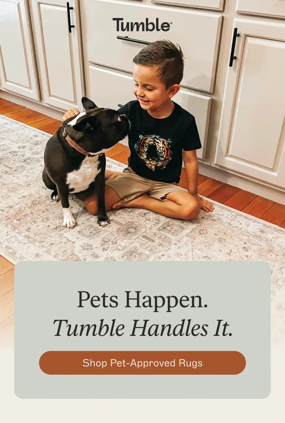 Pets Happen.
Tumble Handles It. shop pet-approved rugs