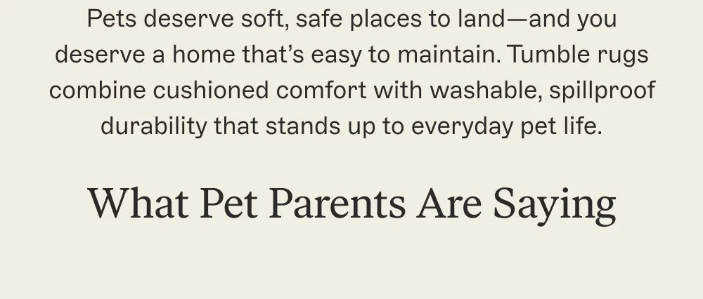 Pets deserve soft, safe places to land—and you deserve a home that’s easy to maintain. Tumble rugs combine cushioned comfort with washable, spillproof durability that stands up to everyday pet life.