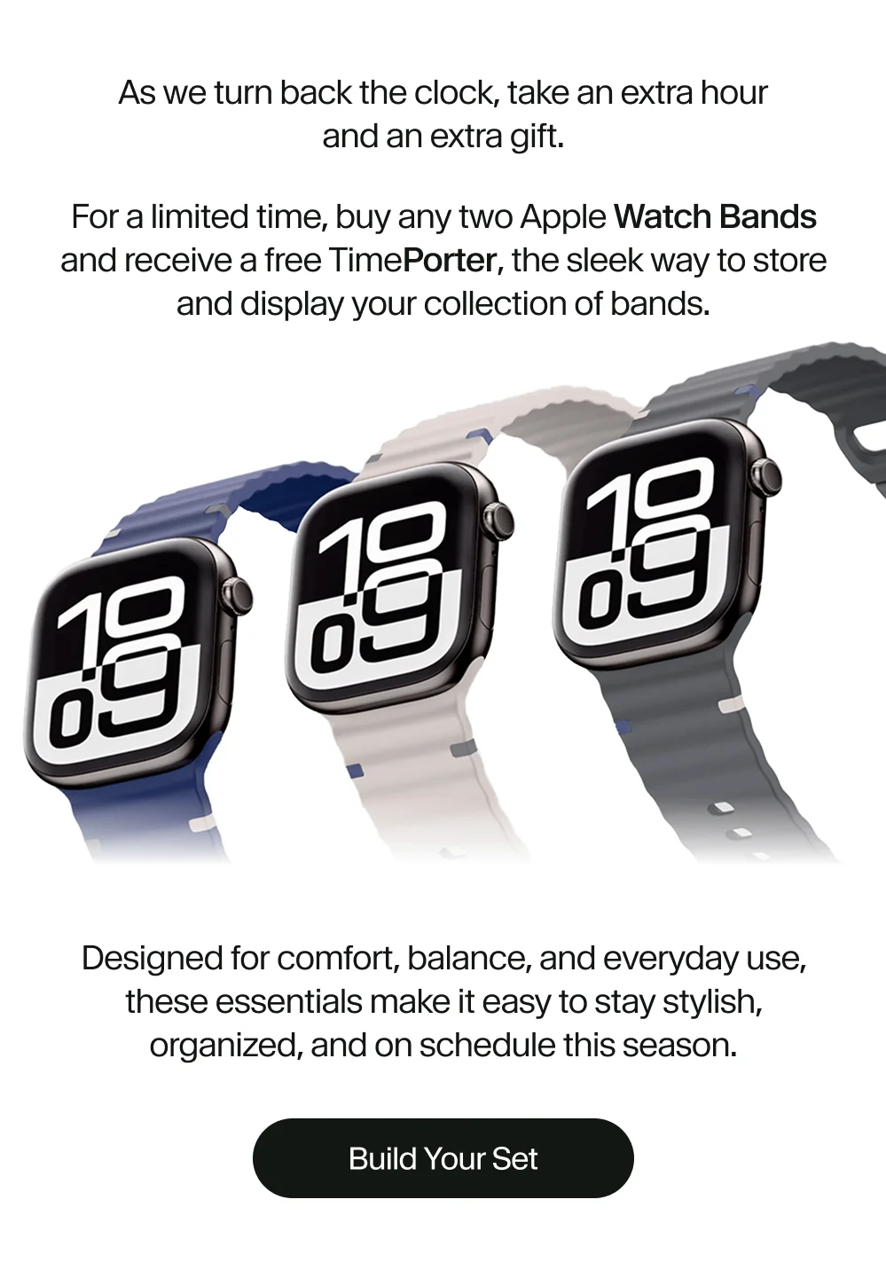 For a limited time, buy any two Apple Watch Bands and receive a free TimePorter, the sleek way to store and display your collection of bands.
