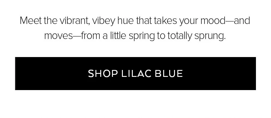MEET THE VIBRANT, VIBEY HUE THAT TAKES YOUR MOOD AND MOVES FROM A LITTLE SPRING TO TOTALLY SPRUNG. SHOP LILAC BLUE.