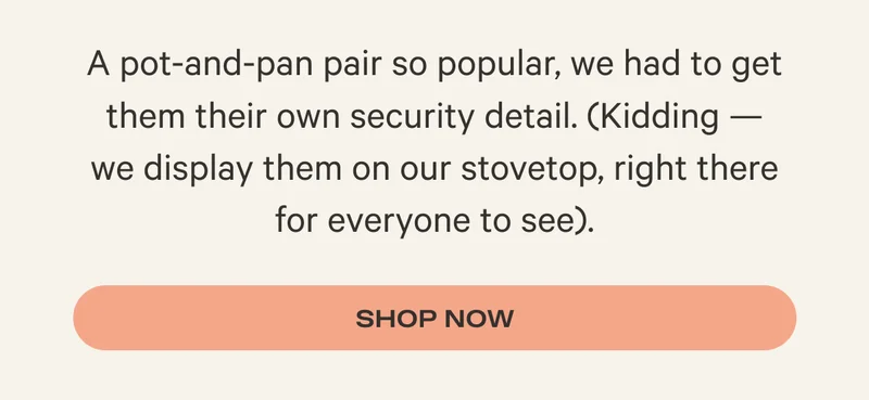 A pot-and-pan pair so popular, we had to get them their own security detail. (Kidding — we display them on our stovetop, right there for everyone to see). - Shop Now