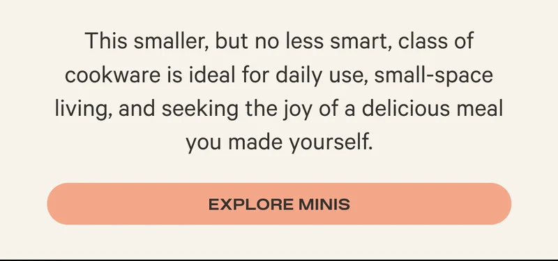 This smaller, but no less smart, class of cookware is ideal for daily use, small-space living, and seeking the joy of a delicious meal you made yourself. - Explore Minis