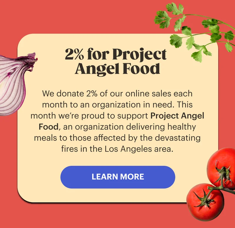 2% for Project Angel Food We donate 2% of our online sales each month to an organization in need. This month we’re proud to support Project Angel Food, an organization delivering healthy meals to those affected by the devastating fires in the Los Angeles area. LEARN MORE
