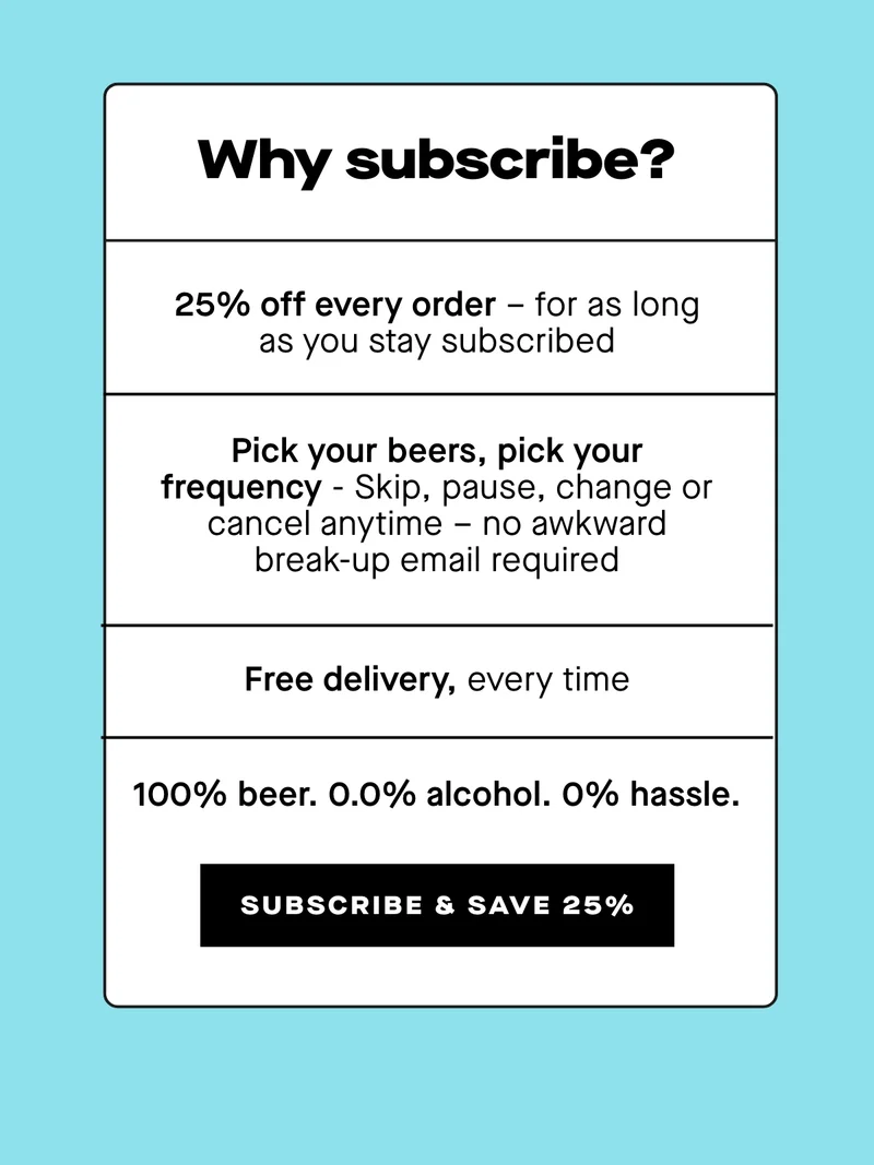 - 25% off every order – for as long as you stay subscribed - Pick your beers, pick your frequency - Skip, pause, change or cancel anytime – no awkward break-up email required - Free delivery, every time