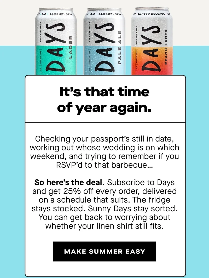 It's that time of year again.  Checking your passport's still in date, working out whose wedding is on which weekend, and trying to remember if you RSVP'd to that barbecue…  So here's the deal. Subscribe to Days and get 25% off every order, delivered on a schedule that suits. The fridge stays stocked. Sunny Days stay sorted. You can get back to worrying about whether your linen shirt still fits.