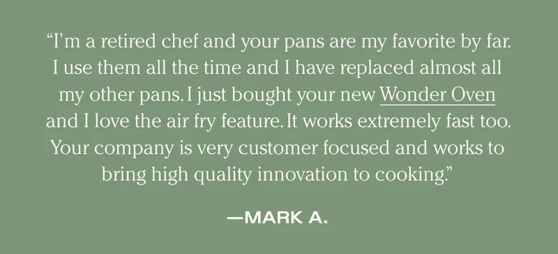 “I’m a retired chef and your pans are my favorite by far.   I use them all the time and I have replaced almost all my other pans. I just bought your new Wonder Oven and I love the air fry feature. It works extremely fast too.  Your company is very customer focused and works to bring high quality innovation to cooking.” - Mark
