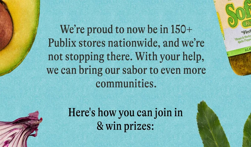 We’re proud to now be in 150+ Publix stores nationwide, and we’re not stopping there. With your help, we can bring our sabor to even more communities.  Here’s how you can join the movement & win prizes: