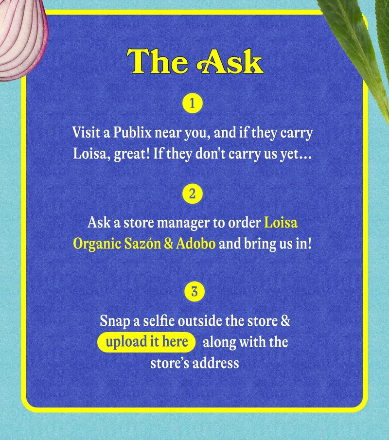 The Ask Visit a Publix that doesn’t carry Loisa yet Ask a store employee to start carrying our Organic Sazón + Adobo Snap a selfie outside the store & upload it [here] along with the store’s address