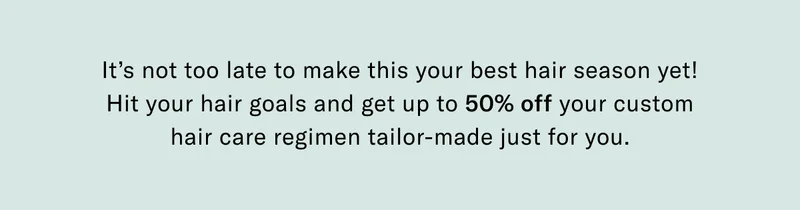 It's not too late to make this your best hair season yet! Hit your hair goals and get up to 50% off your custom hair care regiment tailor-made just for you.