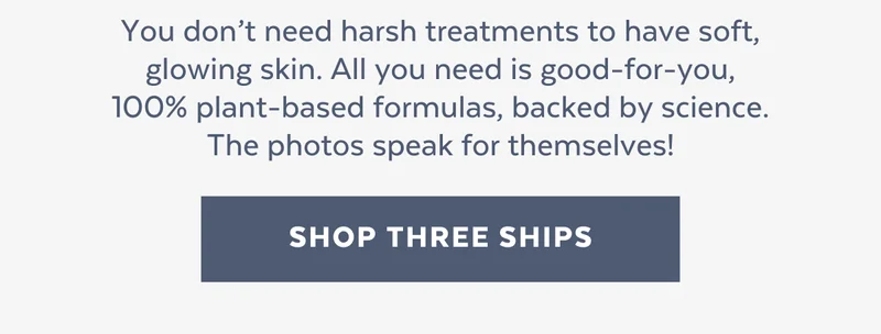 You don’t need harsh treatments to have soft, glowing skin. All you need is good-for-you, 100% plant-based formulas, backed by science. The photos speak for themselves! [SHOP THREESHIPS]