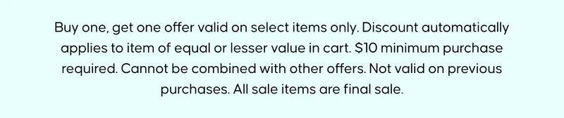 Buy one, get one offer valid on select items only. Discount automatically applies to item of equal or lesser value in cart. $10 minimum purchase required. Cannot be combined with other offers. Not valid on previous purchases. All sale items are final sale.