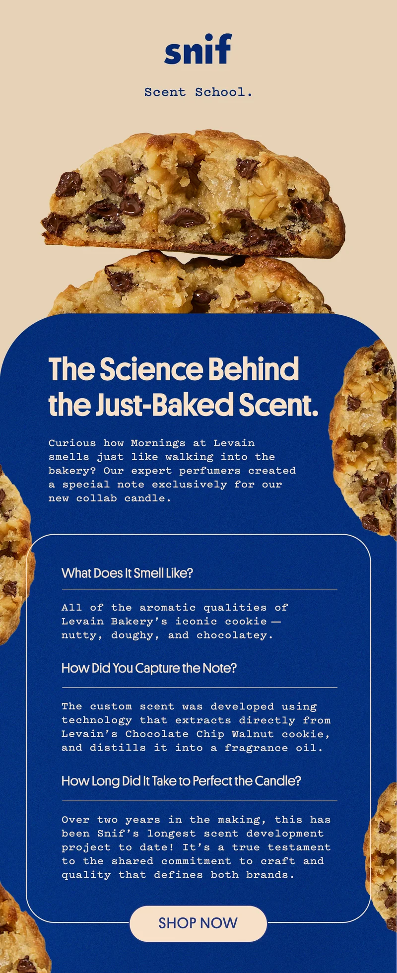 Curious how Mornings at Levain smells just like walking into the bakery? Our expert perfumers created a special note exclusively for our new collab candle.   what does it smell like? All of the aromatic qualities of Levain Bakery’s iconic cookie—nutty, doughy, and chocolatey.  how did you capture the note? The custom scent was developed using technology that extracts directly from Levain’s Chocolate Chip Walnut cookie, and distills it into a fragrance oil.  how long did it take to perfect the candle? Over two years in the making, this has been Snif’s longest scent development project to date! It’s a true testament to the shared commitment to craft and quality that defines both brands.