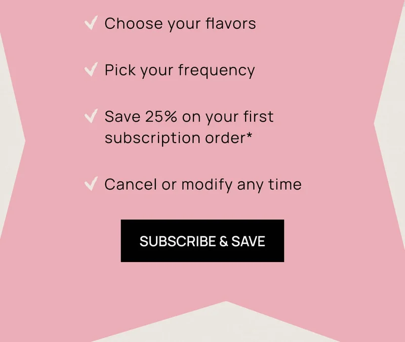 - Choose your flavors - Pick your frequency - Save 25% on your first subscription order* - Cancel or modify any time | SUBSCRIBE & SAVE