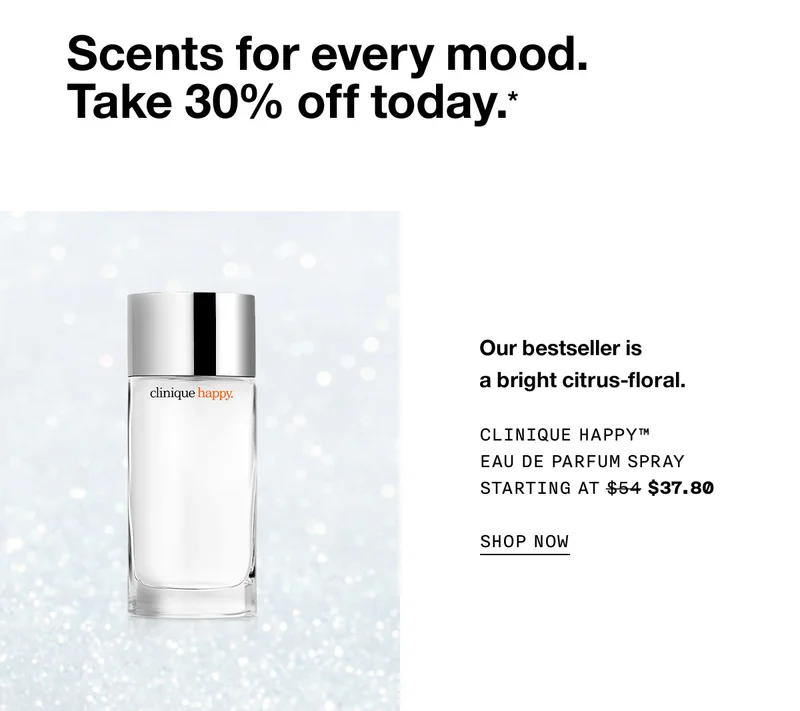Scents for every mood. Take 30% off today.* Our bestseller is a bright citrus-floral. Clinique Happy™ Eau de Parfum Spray Starting at $37.80 SHOP NOW