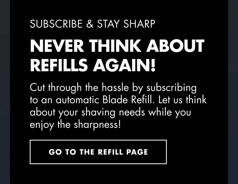 SUBSCRIBE & STAY SHARP. NEVER THINK ABOUT REFILLS AGAIN! Cut through the hassle by subscribing to an automatic Blade Refill. Let us think about your shaving needs while you enjoy the sharpness! GO TO THE REFILL PAGE