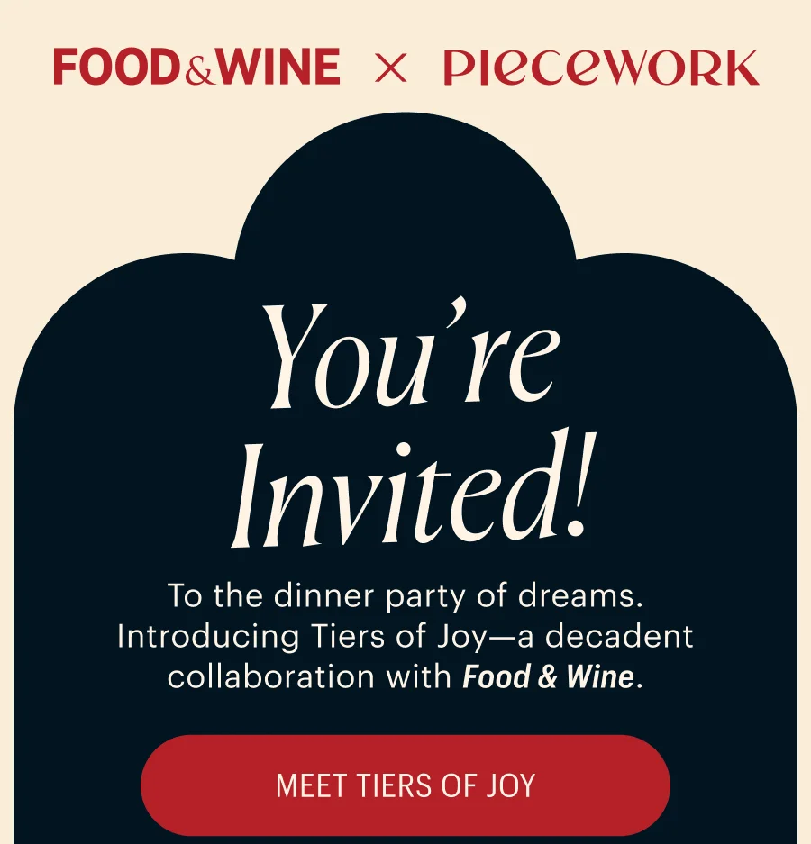 Food & Wine x Piecework: You're Invited! To the dinner party of dreams. Introducing Tiers of Joy—a decadent collaboration with Food & Wine. Meet Tiers of Joy