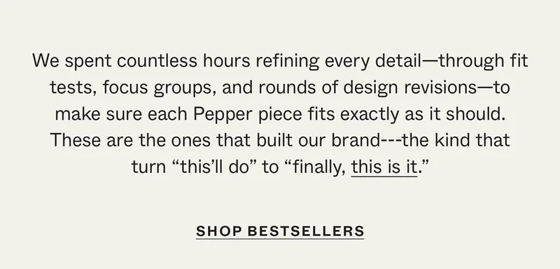 We spent countless hours refining every detail—through fit tests, focus groups, and rounds of design revisions—to make sure each Pepper piece fits exactly as it should. These are the ones that built our brand—the kind that turn "this'll do" to "finally, this is it."