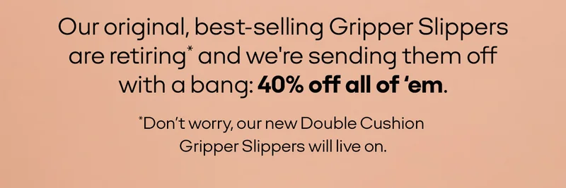 Our best-selling original Gripper Slippers are retiring and we're sending them off with a bang: 40% off all of 'em. *Don't worry, our new Double Cushion Gripper Slippers will live on.