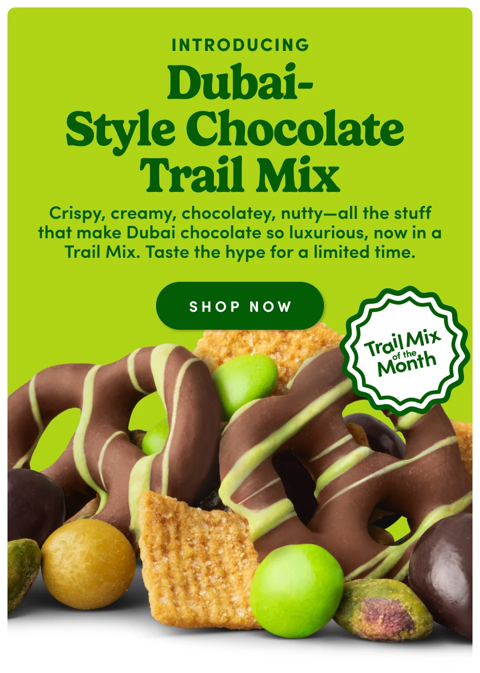 Introducing Dubai-style chocolate trail mix - Crispy, creamy, chocolatey, nutty-all the stuff that make Dubai chocolate so luxurious, now in a trail mix. Taste the hype for a limited time; Shop Now