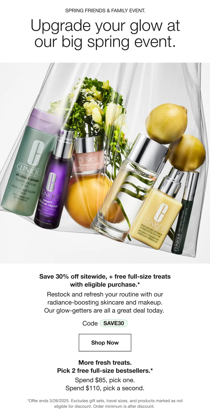 SPRING FRIENDS & FAMILY EVENT. Upgrade your glow at our big spring event. Save 30% off sitewide, + free full-size treats with eligible purchase.* Restock and refresh your routine with our radiance-boosting skincare and makeup. Our glow-getters are all a great deal today. Code discount code Shop Now More fresh treats. Pick 2 free full-size bestsellers.* Spend $85, pick one. Spend $110, pick a second. *Offer ends 3/26/2025. Excludes gift sets, travel sizes, and products marked as not eligible for discount. Order minimum is after discount.