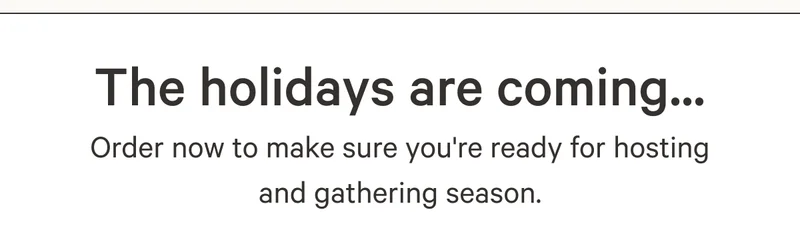 The holidays are coming...Order now to make sure you're ready for hosting and gathering season.