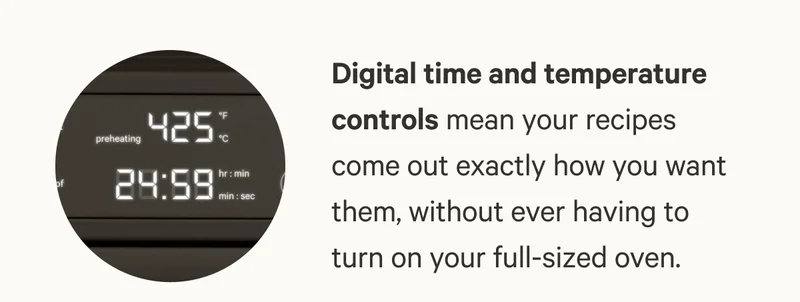 Digital time and temperature controls mean your recipes come out exactly how you want them, without ever having to turn on your full-sized oven.
