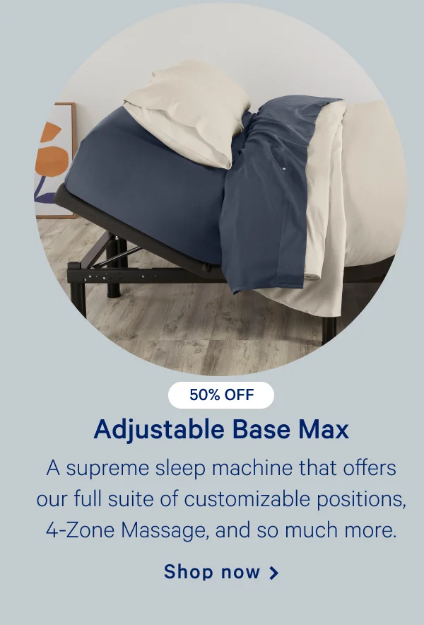 Adjustable Base Max >> A supreme sleep machine that offers our full suite of customizable positions, 4-Zone Massage, and so much more. >> Shop now >>