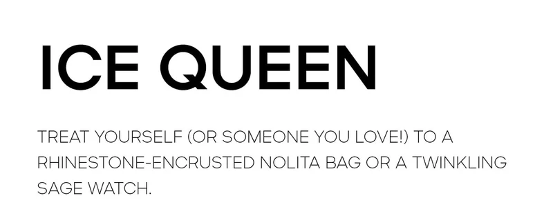 ICE QUEEN TREAT YOURSELF (OR SOMEONE YOU LOVE!) TO A QHINESTONE-ENCRUSTED NOLITA BAG OR A TWINKLING SAGE WATCH.
