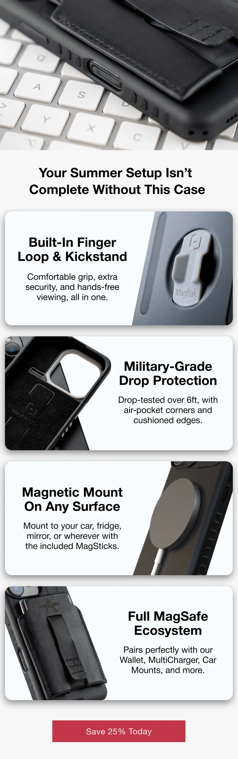 Your Summer Setup Isn’t  Complete Without This Case Built-In Finger Loop & Kickstand Comfortable grip, extra security, and hands-free viewing, all in one. Military-Grade Drop Protection Drop-tested over 6ft, with air-pocket corners and cushioned edges. Magnetic Mount On Any Surface Mount to your car, fridge, mirror, or wherever with the included MagSticks. Full MagSafe Ecosystem Pairs perfectly with our Wallet, MultiCharger, Car Mounts, and more.
