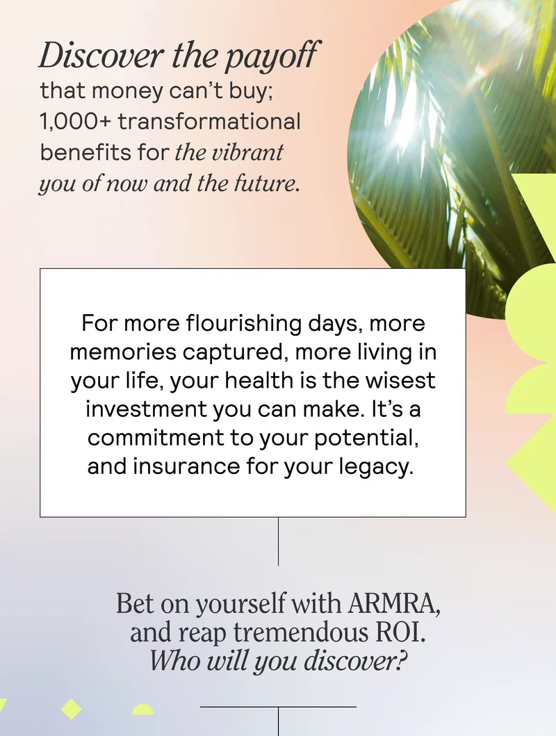 Discover the payoff that money can’t buy; 1,000+ transformational benefits for the vibrant you of now and the future. 1,000+ transformational benefits.  For more flourishing days, more memories captured, more living in your life, your health is the wisest investment you can make. It’s a commitment to your potential, and insurance for your legacy.   Bet on yourself with ARMRA, and reap a tremendous ROI. What have you got to lose?