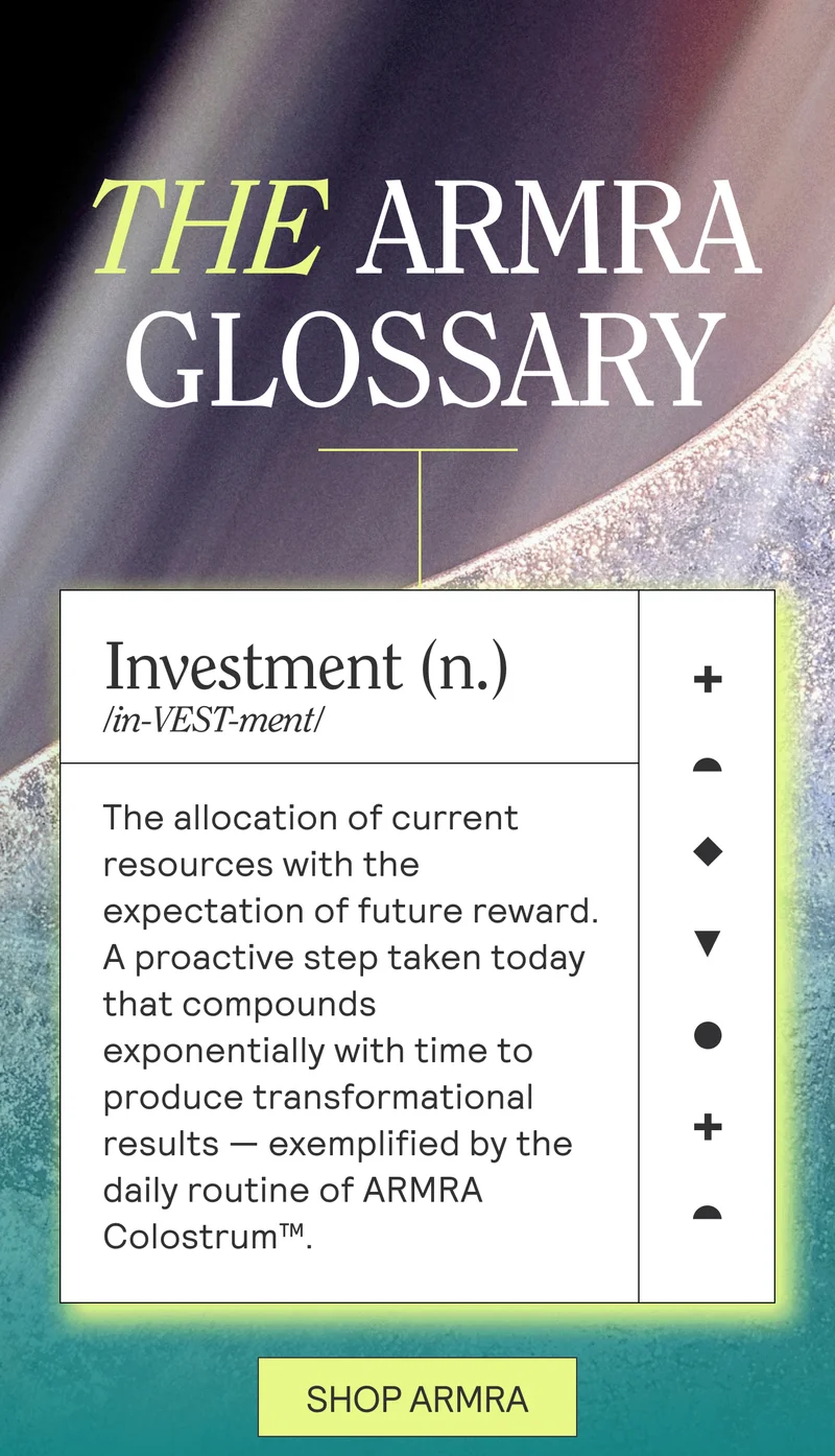 THE ARMRA GLOSSARY. Investment(n.)/in-VEST-ment/The allocation of current resources with the expectation of future reward.A proactive step taken today that compounds exponentially with time to produce transformational results — exemplified by the daily routine of ARMRA Colostrum™.  SHOP ARMRA