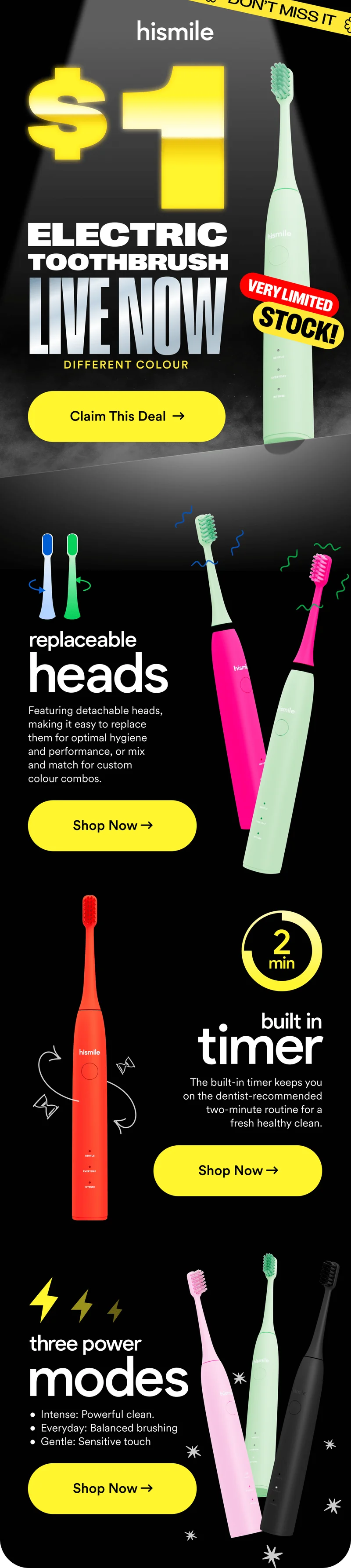 Hismile. $1 Electric Toothbrush LIVE NOW. Very Limited Stock. Replaceable heads: Featuring detachable heads, making it easy to replace them for optimal hygiene and performance, or mix and match for custom colour combos. Built in 2 minute timer: The built-in timer keeps you on the dentist-recommended two-minute routine for a fresh healthy clean. Three power modes: Intense: Powerful clean. Everyday: Balanced brushing Gentle: Sensitive touch. Shop now!