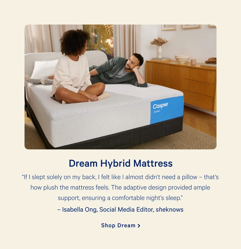 Dream Hybrid Mattress >> “If I slept solely on my back, I felt like I almost didn’t need a pillow – that’s how plush the mattress feels. The adaptive design provided ample support, ensuring a comfortable night’s sleep.” –Isabella Ong, Social Media Editor, sheknows  >> Shop Dream >>