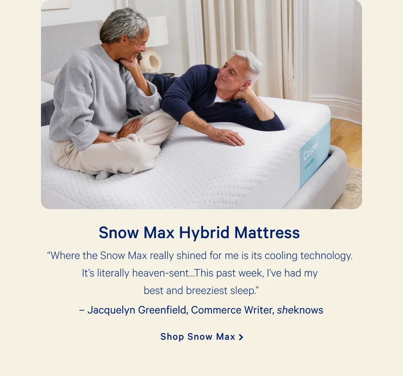 Snow Max Hybrid Mattress >> “Where the Snow Max really shined for me is its cooling technology. It’s literally heaven-sent…This past week, I’ve had my best and breeziest sleep.”   –Jacquelyn Greenfield, Commerce Writer, sheknows >> Shop Snow Max >>