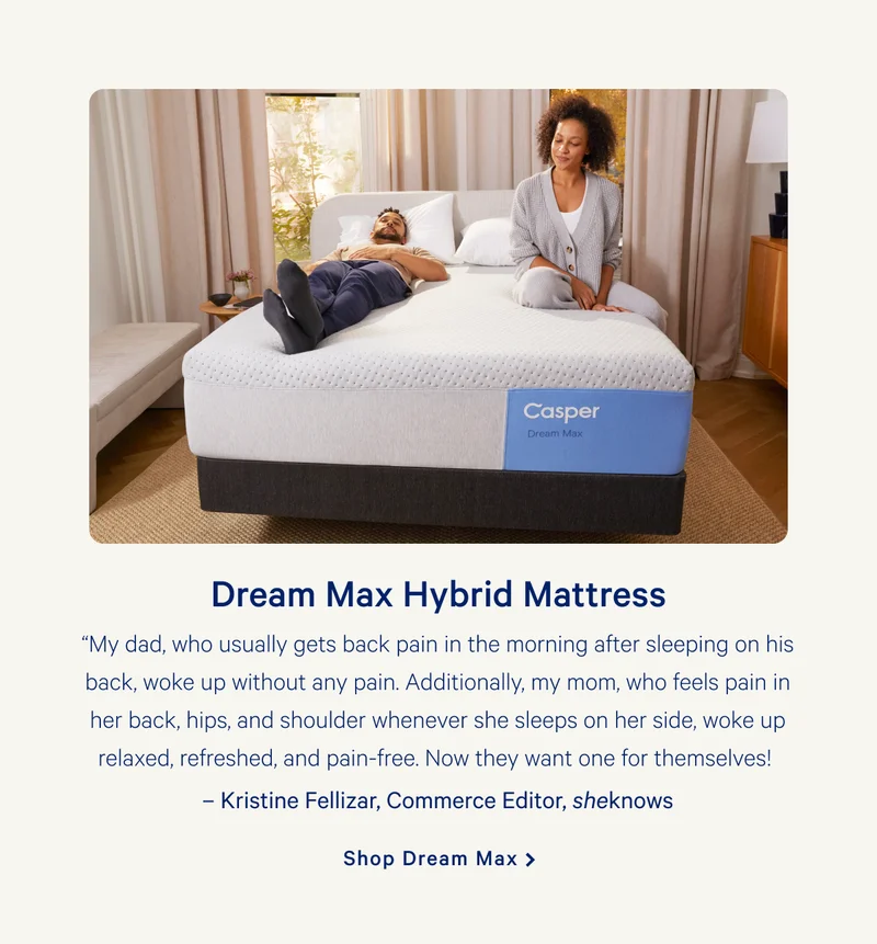 Dream Max Hybrid Mattress >> “My dad, who usually gets back pain in the morning after sleeping on his back, woke up without any pain. Additionally, my mom, who feels pain in her back, hips, and shoulder whenever she sleeps on her side, woke up relaxed, refreshed, and pain-free. Now they want one for themselves!   –Kristine Fellizar, Commerce Editor, sheknows >> Shop Dream Max >>