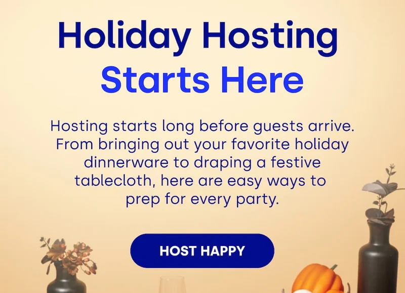 Holiday Hosting  Starts Here Hosting starts long before guests arrive. From bringing out your favorite holiday dinnerware to draping a festive tablecloth, here are easy ways to  prep for every party. HOST HAPPY