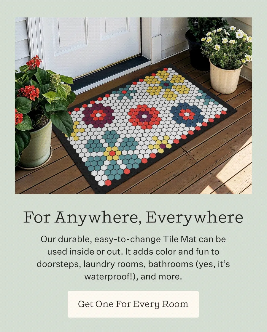For Anywhere, Everywhere    Our durable, easy-to-change Tile Mat can be used inside or out. It adds color and fun to doorsteps, laundry rooms, bathrooms (yes, it’s waterproof!), and more. | Get One For Every Room