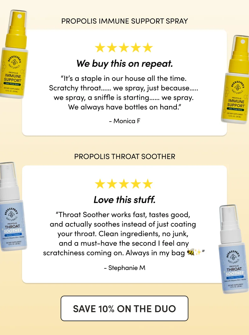 “We buy this on repeat. It’s a staple in our house all the time. Scratchy throat…… we spray, just because….. we spray, a sniffle is starting…… we spray. We always have bottles in hand.”  - Monica F  Propolis Immune Support Spray  “Love this stuff. Throat Soother works fast, tastes good, and actually soothes instead of just coating your throat. Clean ingredients, no junk, and a must-have the second I feel any scratchiness coming on. Always in my bag 🐝✨”  - Stephanie M  Propolis Throat Soother