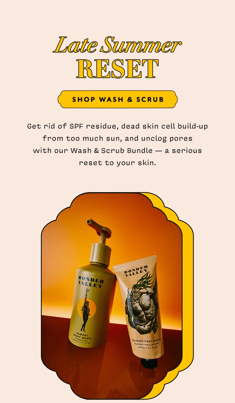 Late Summer RESET    SHOP WASH & SCRUB      Get rid of SPF residue, dead skin cell build-up from too much sun, and unclog pores  with our Wash & Scrub Bundle — a serious reset to your skin.