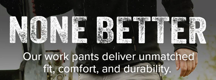 NONE BETTER. Our work pants deliver unmatched fit, comfort, and durability.