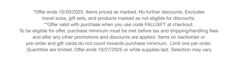 *Offer ends 10/20/2025. Items priced as marked. No further discounts. Excludes  travel sizes, gift sets, and products marked as not eligible for discounts.  **Offer valid with purchase when you use code discount code at checkout.  To be eligible for offer, purchase minimum must be met before tax and shipping/handling fees  and after any other promotions and discounts are applied. Items on backorder or pre-order and gift cards do not count towards purchase minimum.  Limit one per order.  Quantities are limited. Offer ends 10/27/2025 or while supplies last. Selection may vary.