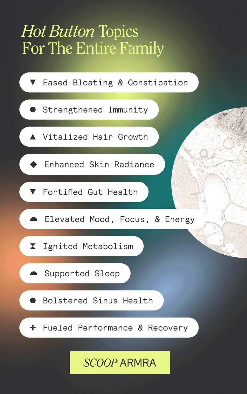 Hot Button Topics For The Entire Family. Eased Bloating & Constipation | Strengthened Immunity | Vitalized Hair Growth | Enhanced Skin Radiance | Fortified Gut Health | Elevated Mood, Focus, & Energy | Ignited Metabolism | Supported Sleep | Bolstered Sinnus Health | Fueled Performance & Recovery. Scoop ARMRA