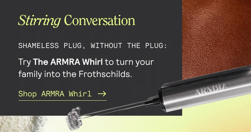 Enough To Go Around. "Can someone pass tStirring Conversation. Shameless plug, without the plug: Try the ARMRA Whirl to turn your family into the Frothschillds. Shop ARRMA Whirl.