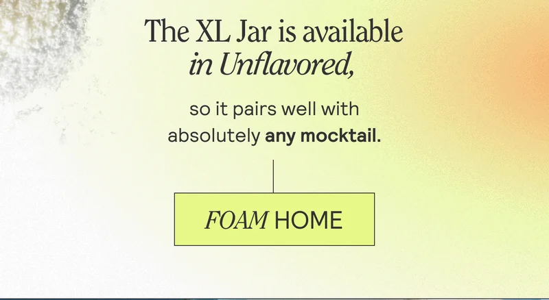 The XL Jar is available in Unflavored, so it pairs well with absolutely any mocktail. FOAM HOME