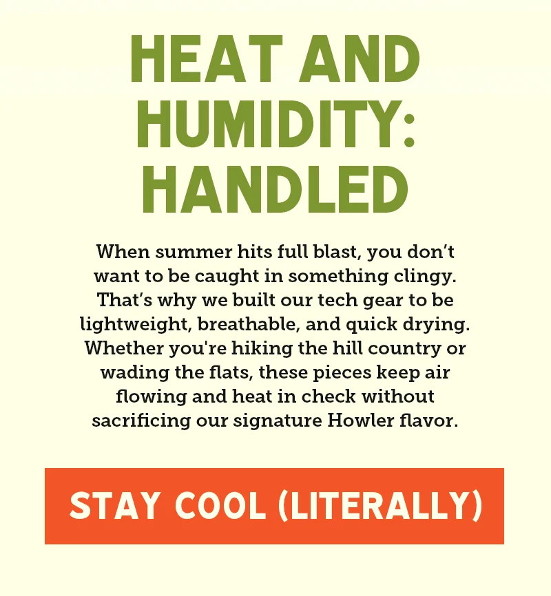 When summer hits full blast, you don’t want to be caught in something clingy. That’s why we built our tech gear to be lightweight, breathable, and quick drying. Whether you're hiking the hill country or wading the flats, these pieces keep air flowing and heat in check without sacrificing our signature Howler flavor.