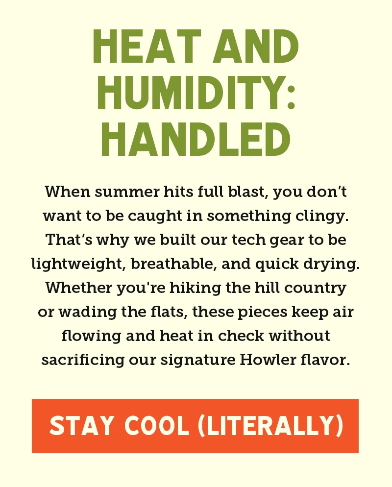 When summer hits full blast, you don’t want to be caught in something clingy. That’s why we built our tech gear to be lightweight, breathable, and quick drying. Whether you're hiking the hill country or wading the flats, these pieces keep air flowing and heat in check without sacrificing our signature Howler flavor.