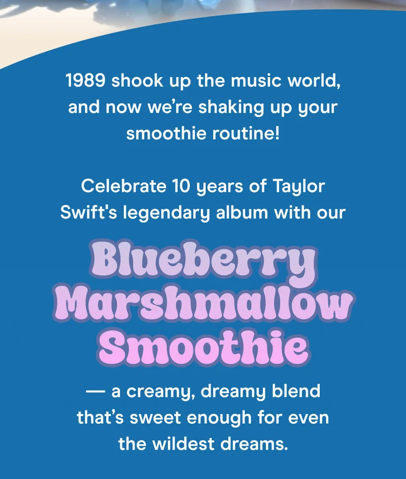 1989 shook up the music world, and now we’re shaking up your smoothie routine!  Celebrate 10 years of Taylor Swift's legendary album with our Blueberry Marshmallow Smoothie — a creamy, dreamy blend that’s sweet enough for even the wildest dreams.