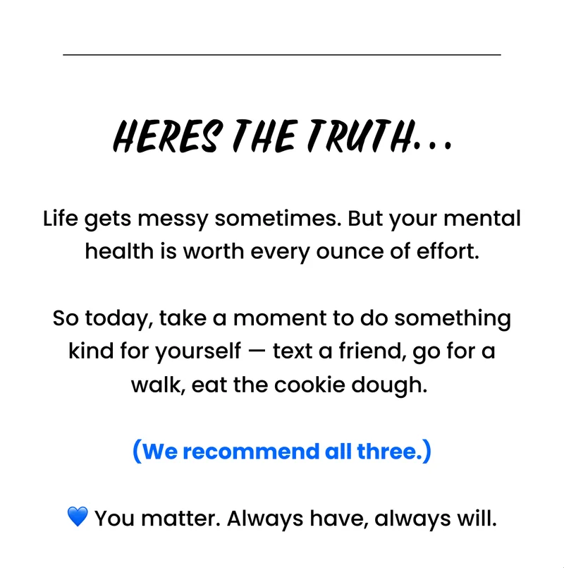 Here's the truth...Life gets messy sometimes. But your mental health is worth every ounce of effort.  So today, take a moment to do something kind for yourself — text a friend, go for a walk, eat the cookie dough.   (We recommend all three.)  💙 You matter. Always have, always will.