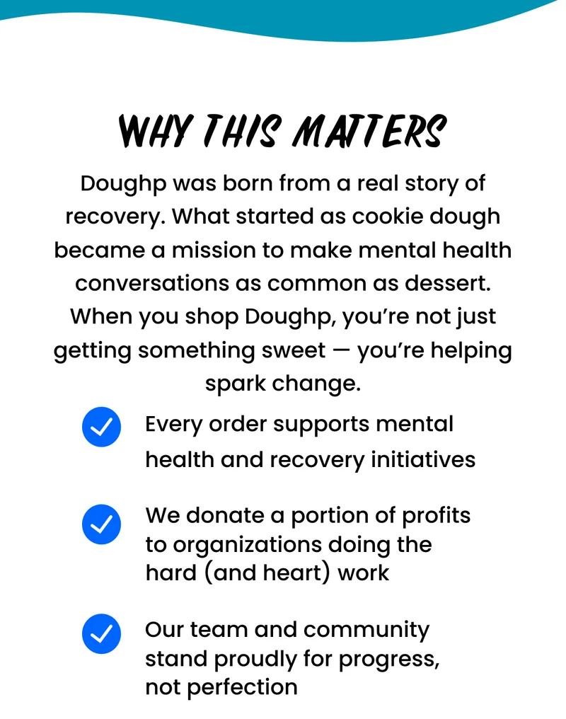 Doughp was born from a real story of recovery. What started as cookie dough became a mission to make mental health conversations as common as dessert. When you shop Doughp, you’re not just getting something sweet — you’re helping spark change.